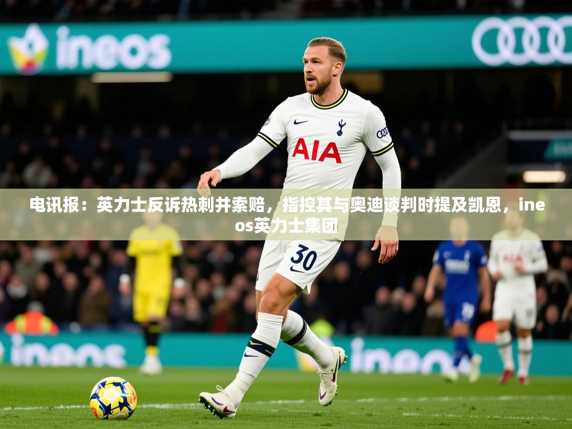 2025爱游戏体育在线电讯报：英力士反诉热刺并索赔，指控其与奥迪谈判时提及凯恩，ineos英力士集团