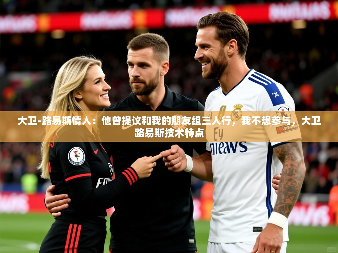 2025爱游戏体育网页版官方入口大卫-路易斯情人：他曾提议和我的朋友组三人行，我不想参与，大卫路易斯技术特点  第2张