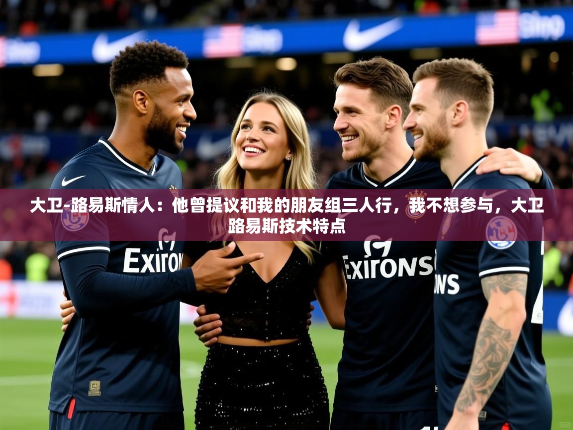2025爱游戏体育网页版官方入口大卫-路易斯情人：他曾提议和我的朋友组三人行，我不想参与，大卫路易斯技术特点  第1张