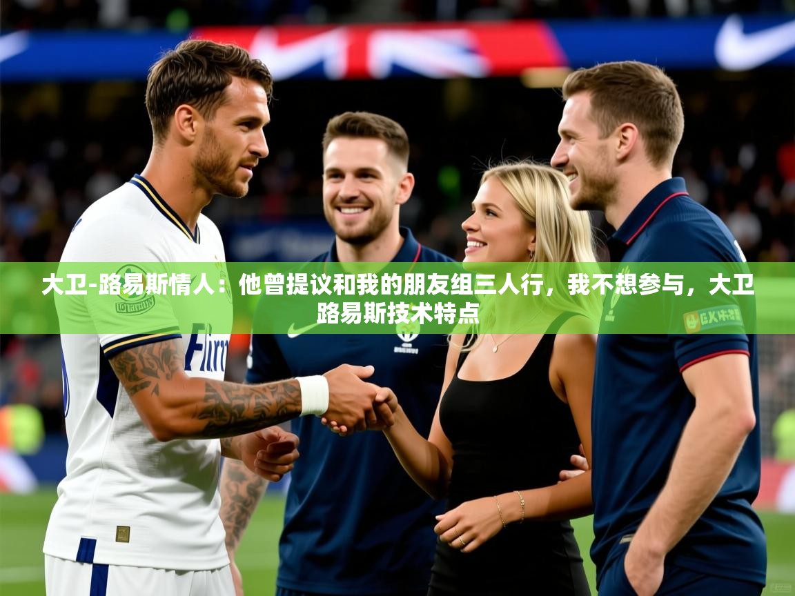 2025爱游戏体育网页版官方入口大卫-路易斯情人：他曾提议和我的朋友组三人行，我不想参与，大卫路易斯技术特点  第4张